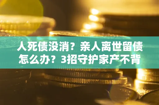北京人死债没消？亲人离世留债怎么办？3招守护家产不背锅