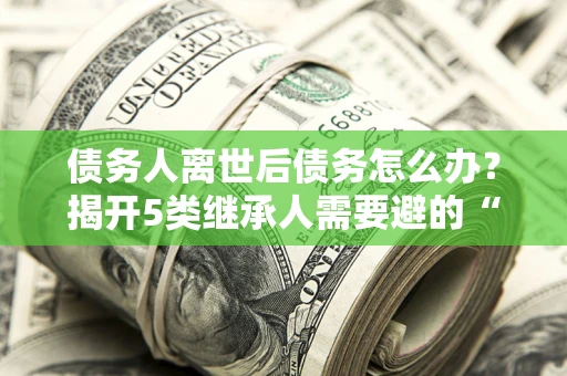 北京债务人离世后债务怎么办？揭开5类继承人需要避的“坑”