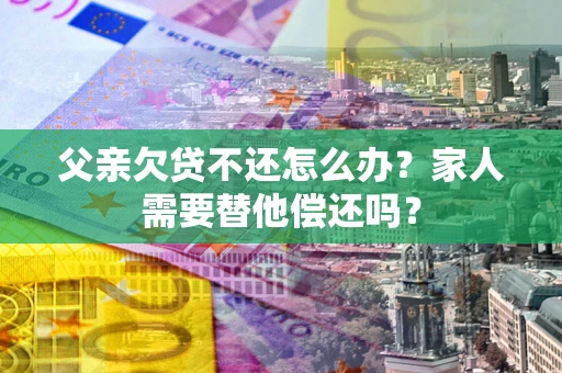 北京父亲欠贷不还怎么办？家人需要替他偿还吗？