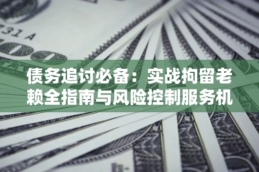 北京债务追讨必备：实战拘留老赖全指南与风险控制服务机构推荐